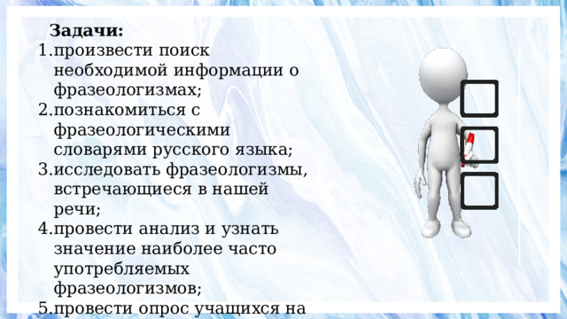 Задачи: произвести поиск необходимой информации о фразеологизмах; познакомиться с фразеологическими словарями русского языка; исследовать фразеологизмы, встречающиеся в нашей речи; провести анализ и узнать значение наиболее часто употребляемых фразеологизмов; провести опрос учащихся на предмет использования и понимания фразеологизмов 