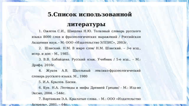 5.Список использованной литературы 1. Ожегов С.И., Шведова Н.Ю. Толковый словарь русского языка 8000 слов и фразеологических выражений / Российская Академия наук.– М: ООО «Издательство ЭЛПИС», 2003г. 2. Шанский. Н.М. В мире слов/ Н.М. Шанский. – 3-е изд., испр. и доп – М., 1985. 3. В.В. Бабайцева. Русский язык. Учебник / 5-е изд., – М.: Дрофа, 2016г. 4. Жуков А.В. Школьный лексико-фразеологический словарь русского языка. М., 1980 5. И.А. Крылов. Басни. 6. Кун. Н.А. Легенды и мифы Древней Греции/ - М.: Изд-во Эксмо, 2004. – 544с. 7. Вартаньян Э.А. Крылатые слова. – М.: ООО «Издательство Астрель», 2001. – 64с. 