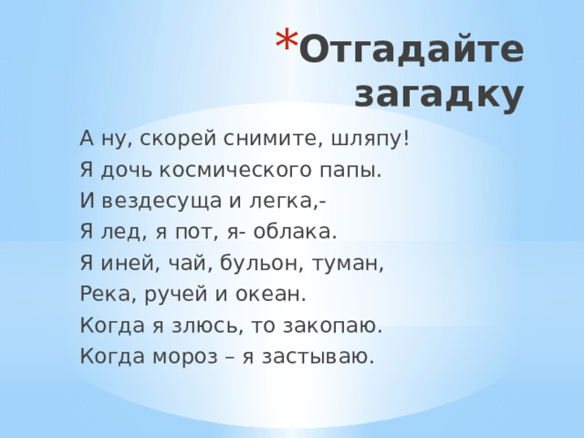 Отгадайте загадку А ну, скорей снимите, шляпу! Я дочь космического папы. И вездесуща и легка,- Я лед, я пот, я- облака. Я иней, чай, бульон, туман, Река, ручей и океан. Когда я злюсь, то закопаю. Когда мороз – я застываю. 