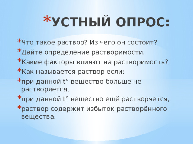 УСТНЫЙ ОПРОС: Что такое раствор? Из чего он состоит? Дайте определение растворимости. Какие факторы влияют на растворимость? Как называется раствор если: при данной t ° вещество больше не растворяется, при данной t° вещество ещё растворяется, раствор содержит избыток растворённого вещества. 