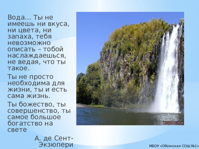 Вода… Ты не имеешь ни вкуса, ни цвета, ни запаха, тебя невозможно описать – тобой наслаждаешься, не ведая, что ты такое. Ты не просто необходима для жизни, ты и есть сама жизнь. Ты божество, ты совершенство, ты самое большое богатство на свете  А. де Сент-Экзюпери МБОУ «Обоянская СОШ №1» 