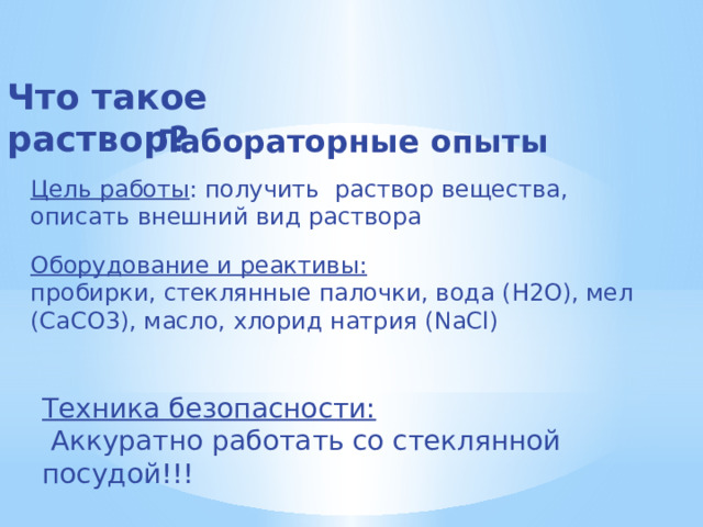 Что такое раствор? Лабораторные опыты Цель работы : получить раствор вещества, описать внешний вид раствора Оборудование и реактивы: пробирки, стеклянные палочки, вода (Н2О), мел (СаСО3), масло, хлорид натрия (NaCl) Техника безопасности:  Аккуратно работать со стеклянной посудой!!! 