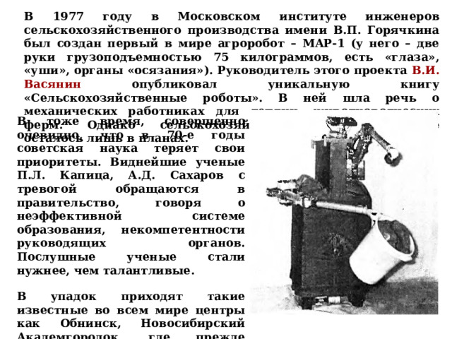 В 1977 году в Московском институте инженеров сельскохозяйственного производства имени В.П. Горячкина был создан первый в мире агроробот – MAP-1 (у него – две руки грузоподъемностью 75 килограммов, есть «глаза», «уши», органы «осязания»). Руководитель этого проекта В.И. Васянин опубликовал уникальную книгу «Сельскохозяйственные роботы». В ней шла речь о механических работниках для теплиц, животноводческих ферм. Однако сельскохозяйственное роботостроение осталось лишь в планах. В тоже время, совершенно очевидно, что в 70-е годы советская наука теряет свои приоритеты. Виднейшие ученые П.Л. Капица, А.Д. Сахаров с тревогой обращаются в правительство, говоря о неэффективной системе образования, некомпетентности руководящих органов. Послушные ученые стали нужнее, чем талантливые. В упадок приходят такие известные во всем мире центры как Обнинск, Новосибирский Академгородок, где прежде научные открытия следовали одно за другим.  