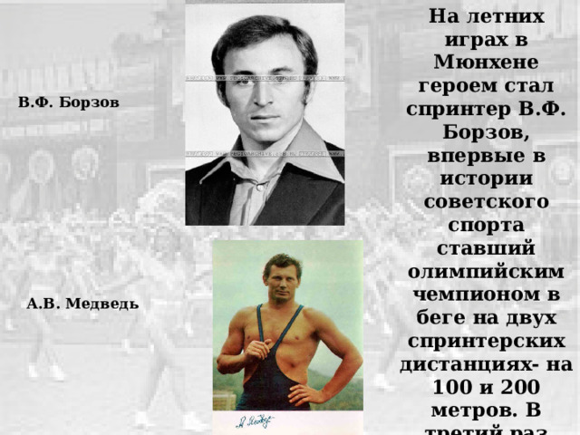 На летних играх в Мюнхене героем стал спринтер В.Ф. Борзов, впервые в истории советского спорта ставший олимпийским чемпионом в беге на двух спринтерских дистанциях- на 100 и 200 метров. В третий раз высшую Олимпийскую награду завоевал А.В. Медведь (вольная борьба). В.Ф. Борзов А.В. Медведь 