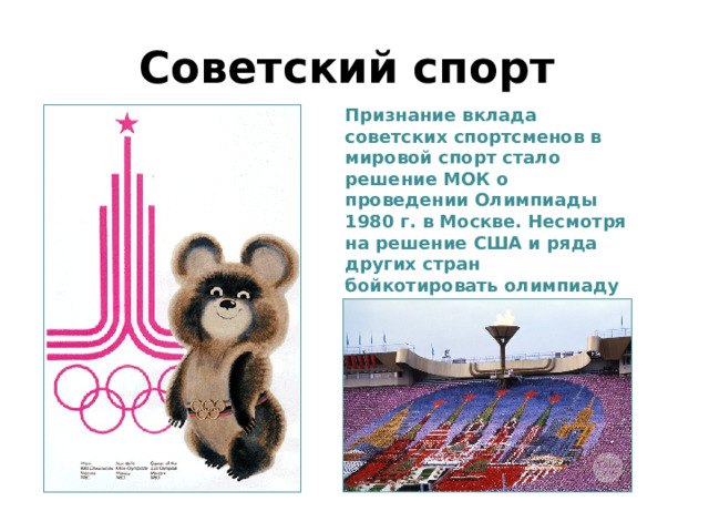 Советский спорт Признание вклада советских спортсменов в мировой спорт стало решение МОК о проведении Олимпиады 1980 г. в Москве. Несмотря на решение США и ряда других стран бойкотировать олимпиаду из-за ввода войск в Афганистан, она прошла на самом высоком уровне. 