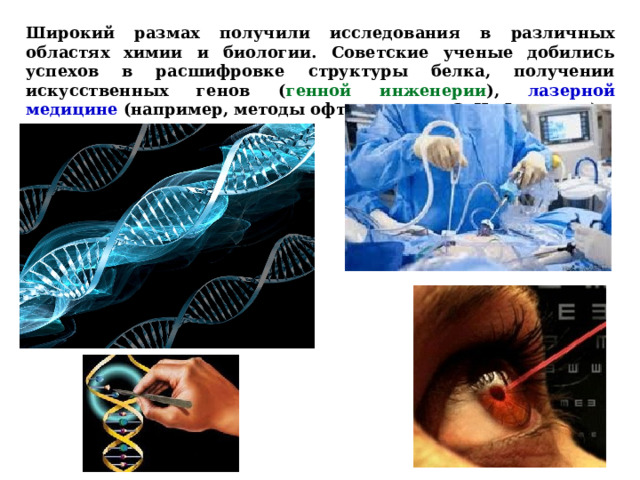 Широкий размах получили исследования в различных областях химии и биологии. Советские ученые добились успехов в расшифровке структуры белка, получении искусственных генов ( генной инженерии ), лазерной медицине (например, методы офтальмолога С. Н. Федорова).  