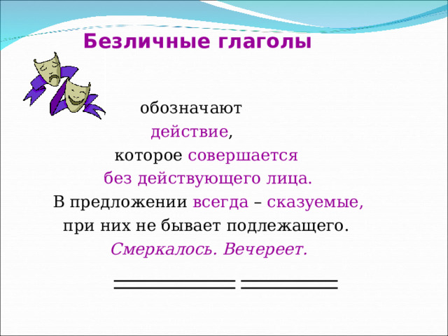 Безличные глаголы  обозначают  действие ,  которое совершается  без действующего лица.  В предложении всегда – сказуемые,  при них не бывает подлежащего.  Смеркалось. Вечереет. 