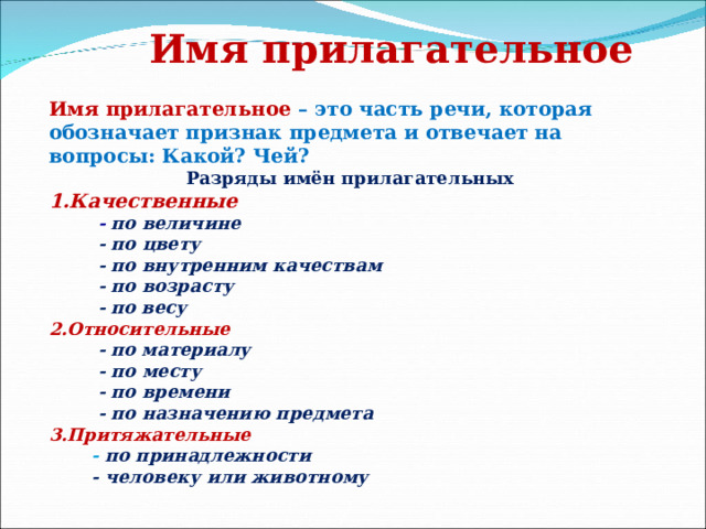 Имя прилагательное Имя прилагательное – это часть речи, которая обозначает признак предмета и отвечает на вопросы: Какой? Чей?  Разряды имён прилагательных 1.Качественные   - по величине  - по цвету  - по внутренним качествам  - по возрасту  - по весу 2.Относительные   - по материалу  - по месту  - по времени  - по назначению предмета 3.Притяжательные  - по принадлежности  - человеку или животному 