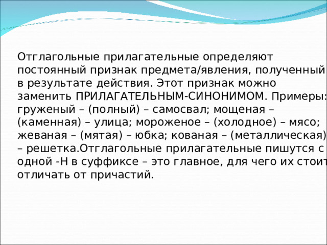 Отглагольные прилагательные определяют постоянный признак предмета/явления, полученный в результате действия. Этот признак можно заменить ПРИЛАГАТЕЛЬНЫМ-СИНОНИМОМ. Примеры: груженый – (полный) – самосвал; мощеная – (каменная) – улица; мороженое – (холодное) – мясо; жеваная – (мятая) – юбка; кованая – (металлическая) – решетка.Отглагольные прилагательные пишутся с одной -Н в суффиксе – это главное, для чего их стоит отличать от причастий. 