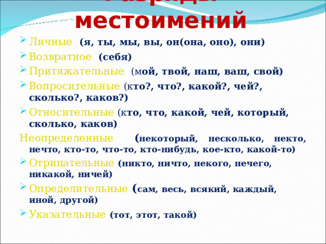 Разряды местоимений Личные  (я, ты, мы, вы, он(она, оно), они) Возвратное  (себя) Притяжательные  (м ой, твой, наш, ваш, свой) Вопросительные  (к то?, что?, какой?, чей?, сколько?, каков?) Относительные  (к то, что, какой, чей, который, сколько, каков) Неопределенные  ( н екоторый, несколько, некто, нечто, кто-то, что-то, кто-нибудь, кое-кто, какой-то) Отрицательные  (никто, ничто, некого, нечего, никакой, ничей) Определительные  ( сам, весь, всякий, каждый, иной, другой) Указательные  (тот, этот, такой) 