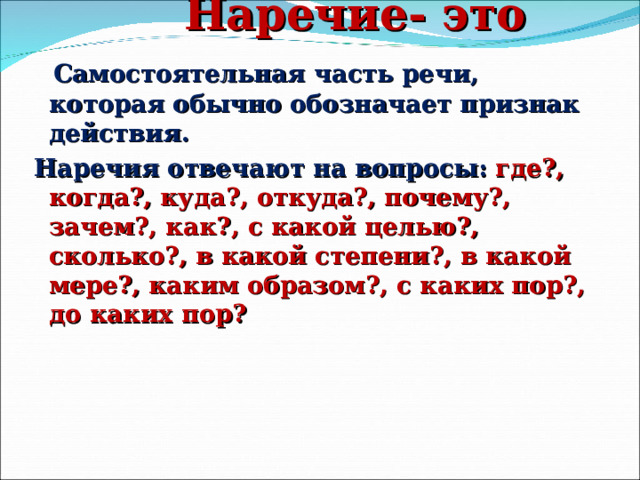  Наречие- это …   Самостоятельная часть речи, которая обычно обозначает признак действия. Наречия отвечают на вопросы:  где?, когда?, куда?, откуда?, почему?, зачем?, как?, с какой целью?, сколько?, в какой степени?, в какой мере?, каким образом?, с каких пор?, до каких пор? 