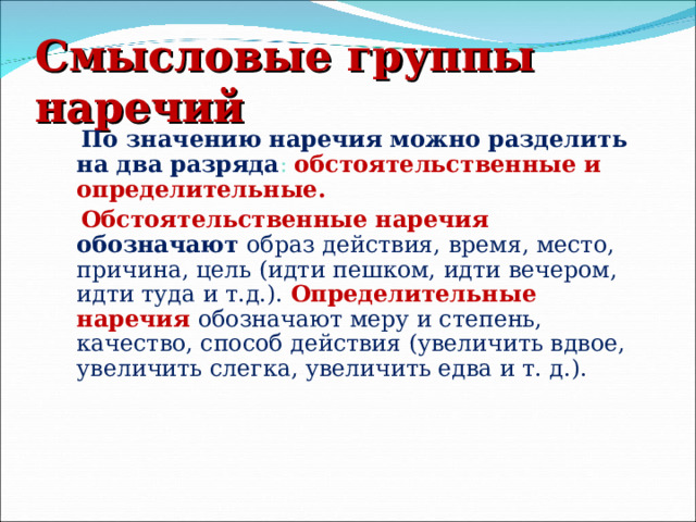 Смысловые группы наречий  По значению наречия можно разделить на два разряда :  обстоятельственные и определительные.  Обстоятельственные наречия обозначают образ действия, время, место, причина, цель (идти пешком, идти вечером, идти туда и т.д.). Определительные наречия обозначают меру и степень, качество, способ действия (увеличить вдвое, увеличить слегка, увеличить едва и т. д.). 