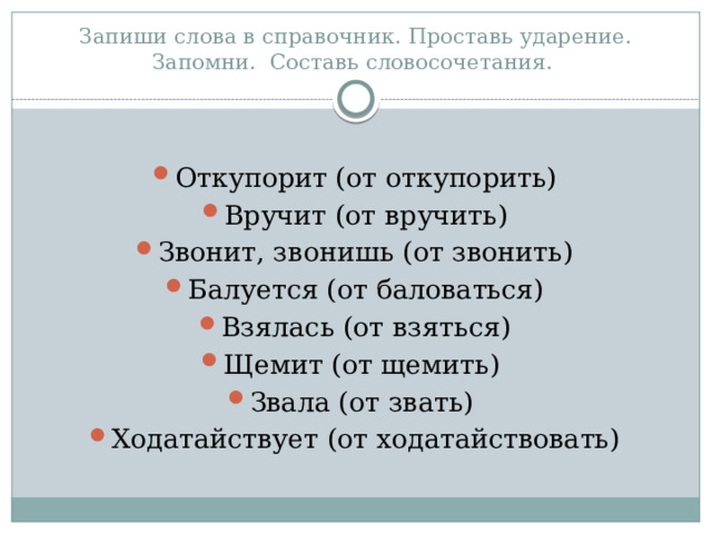 Запиши слова в справочник. Проставь ударение. Запомни. Составь словосочетания. Откупорит (от откупорить) Вручит (от вручить) Звонит, звонишь (от звонить) Балуется (от баловаться) Взялась (от взяться) Щемит (от щемить) Звала (от звать) Ходатайствует (от ходатайствовать) 
