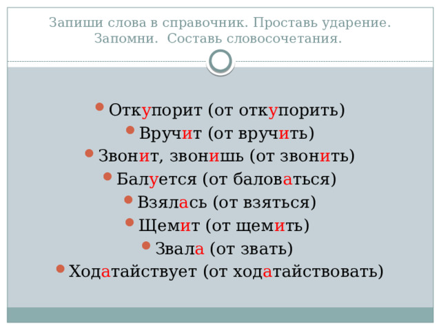 Запиши слова в справочник. Проставь ударение. Запомни. Составь словосочетания. Отк у порит (от отк у порить) Вруч и т (от вруч и ть) Звон и т, звон и шь (от звон и ть) Бал у ется (от балов а ться) Взял а сь (от взяться) Щем и т (от щем и ть) Звал а (от звать) Ход а тайствует (от ход а тайствовать) 