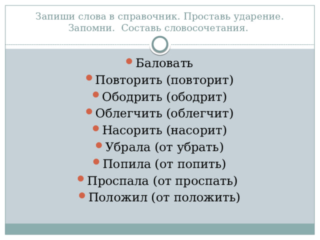 Запиши слова в справочник. Проставь ударение. Запомни. Составь словосочетания. Баловать Повторить (повторит) Ободрить (ободрит) Облегчить (облегчит) Насорить (насорит) Убрала (от убрать) Попила (от попить) Проспала (от проспать) Положил (от положить) 