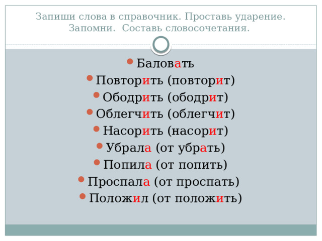 Запиши слова в справочник. Проставь ударение. Запомни. Составь словосочетания. Балов а ть Повтор и ть (повтор и т) Ободр и ть (ободр и т) Облегч и ть (облегч и т) Насор и ть (насор и т) Убрал а (от убр а ть) Попил а (от попить) Проспал а (от проспать) Полож и л (от полож и ть) 