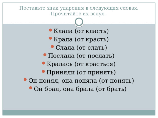 Поставьте знак ударения в следующих словах. Прочитайте их вслух. Клала (от класть) Крала (от красть) Слала (от слать) Послала (от послать) Кралась (от красться) Приняли (от принять) Он понял, она поняла (от понять) Он брал, она брала (от брать) 