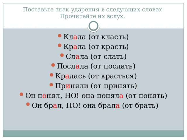 Поставьте знак ударения в следующих словах. Прочитайте их вслух. Кл а ла (от класть) Кр а ла (от красть) Сл а ла (от слать) Посл а ла (от послать) Кр а лась (от красться) Пр и няли (от принять) Он п о нял, НО! она понял а (от понять) Он бр а л, НО! она брал а (от брать) 