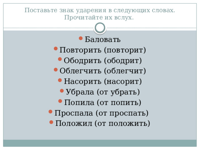 Поставьте знак ударения в следующих словах. Прочитайте их вслух. Баловать Повторить (повторит) Ободрить (ободрит) Облегчить (облегчит) Насорить (насорит) Убрала (от убрать) Попила (от попить) Проспала (от проспать) Положил (от положить) 