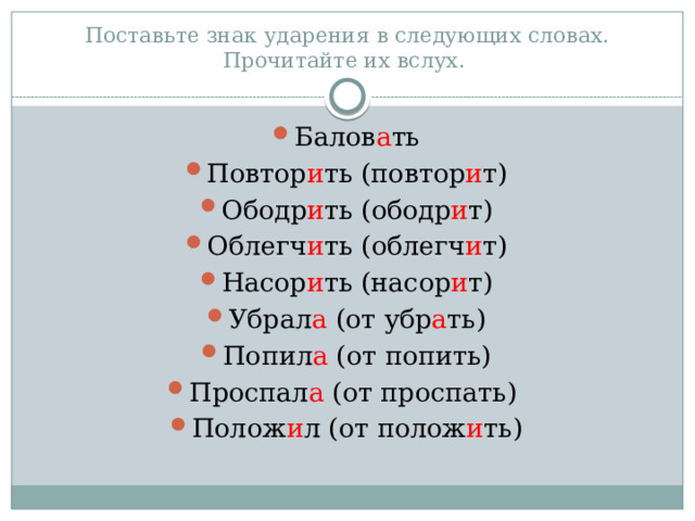Поставьте знак ударения в следующих словах. Прочитайте их вслух. Балов а ть Повтор и ть (повтор и т) Ободр и ть (ободр и т) Облегч и ть (облегч и т) Насор и ть (насор и т) Убрал а (от убр а ть) Попил а (от попить) Проспал а (от проспать) Полож и л (от полож и ть) 