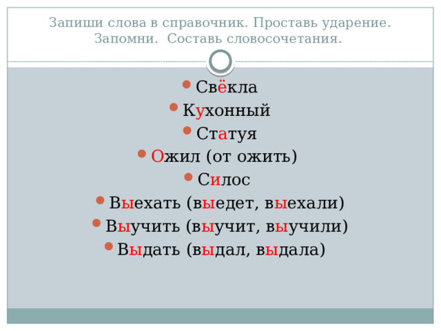 Запиши слова в справочник. Проставь ударение. Запомни. Составь словосочетания. Св ё кла К у хонный Ст а туя О жил (от ожить) С и лос В ы ехать (в ы едет, в ы ехали) В ы учить (в ы учит, в ы учили) В ы дать (в ы дал, в ы дала) 