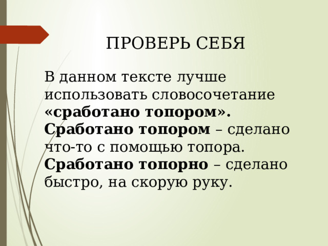 ПРОВЕРЬ СЕБЯ   В данном тексте лучше использовать словосочетание «сработано топором». Сработано топором – сделано что-то с помощью топора. Сработано топорно – сделано быстро, на скорую руку. 