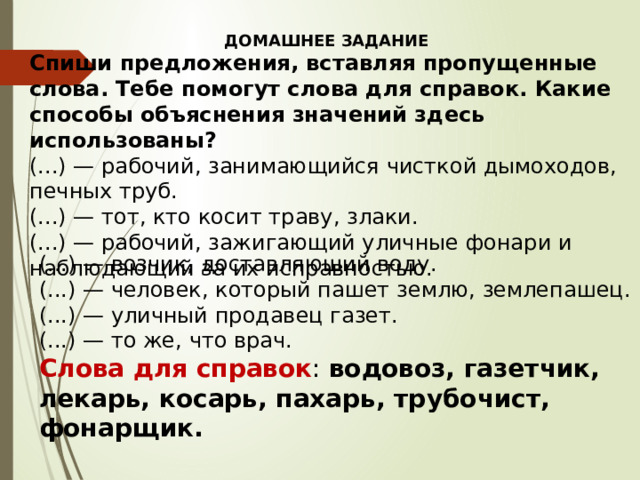 ДОМАШНЕЕ ЗАДАНИЕ Спиши предложения, вставляя пропущенные слова. Тебе помогут слова для справок. Какие способы объяснения значений здесь использованы? (...) — рабочий, занимающийся чисткой дымоходов, печных труб. (...) — тот, кто косит траву, злаки. (...) — рабочий, зажигающий уличные фонари и наблюдающий за их исправностью. (...) — возчик, доставляющий воду. (...) — человек, который пашет землю, землепашец. (...) — уличный продавец газет. (...) — то же, что врач. Слова для справок : водовоз, газетчик, лекарь, косарь, пахарь, трубочист, фонарщик. 