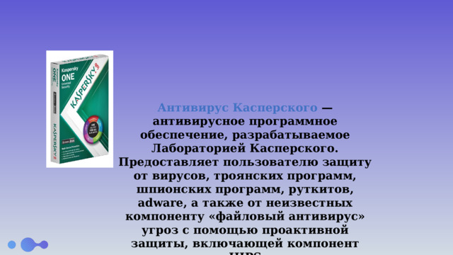  Антивирус Касперского — антивирусное программное обеспечение, разрабатываемое Лабораторией Касперского. Предоставляет пользователю защиту от вирусов, троянских программ, шпионских программ, руткитов, adware, а также от неизвестных компоненту «файловый антивирус» угроз с помощью проактивной защиты, включающей компонент HIPS 