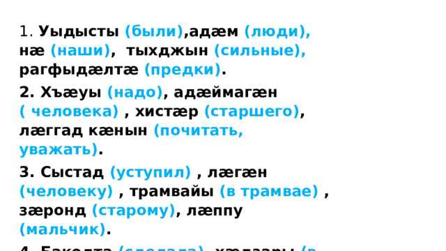 1. Уыдысты (были) ,адӕм (люди), нӕ (наши) ,  тыхджын (сильные), рагфыдӕлтӕ (предки) . 2. Хъӕуы (надо) ,  адӕймагӕн ( человека) , хистӕр (старшего) ,  лӕггад кӕнын (почитать, уважать) . 3. Сыстад (уступил) , лӕгӕн (человеку) , трамвайы (в трамвае) , зӕронд (старому) ,  лӕппу (мальчик) . 4. Бакодта (сделала), хӕдзары (в доме) ,  чызг (девочка) ,  куыстытӕ (работы) ,  нанайӕн (бабушке), йӕ (её) .  