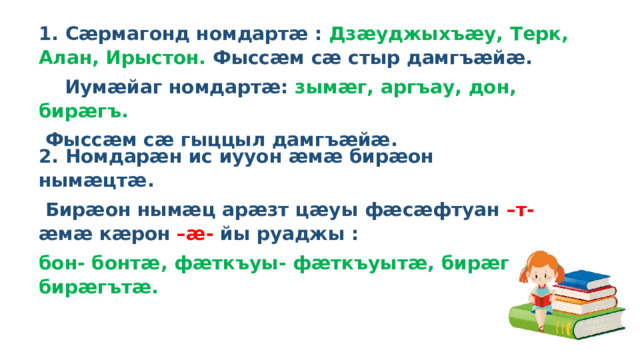 1. Сӕрмагонд номдартӕ : Дзӕуджыхъӕу, Терк, Алан, Ирыстон. Фыссӕм сӕ стыр дамгъӕйӕ.  Иумӕйаг номдартӕ: зымӕг, аргъау, дон, бирӕгъ.  Фыссӕм сӕ гыццыл дамгъӕйӕ. 2. Номдарӕн ис иууон ӕмӕ бирӕон нымӕцтӕ.  Бирӕон нымӕц арӕзт цӕуы фӕсӕфтуан –т- ӕмӕ кӕрон –ӕ- йы руаджы : бон- бонтӕ, фӕткъуы- фӕткъуытӕ, бирӕгъ-бирӕгътӕ.   