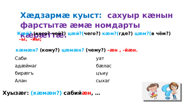 Хӕдзармӕ куыст: сахуыр кӕнын фарстытӕ ӕмӕ номдарты кӕрӕттӕ.  Кӕй? (кого? чей?) цӕй?( чего?) кӕм?( где?) цӕм?( в чём?) –ы, -йы;  кӕмӕн? (кому?) цӕмӕн? (чему?) –ӕн , -йӕн. Саби уат адӕймаг бӕлас бирӕгъ цъиу Алан сыхаг Хуызӕг: (кӕмӕн?) сабий ӕн , … 