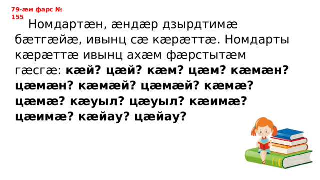 79-ӕм фарс № 155  Номдартӕн, ӕндӕр дзырдтимӕ бӕтгӕйӕ, ивынц сӕ кӕрӕттӕ. Номдарты кӕрӕттӕ ивынц ахӕм фӕрстытӕм гӕсгӕ: кӕй? цӕй? кӕм? цӕм? кӕмӕн? цӕмӕн? кӕмӕй? цӕмӕй? кӕмӕ? цӕмӕ? кӕуыл? цӕуыл? кӕимӕ? цӕимӕ? кӕйау? цӕйау? 