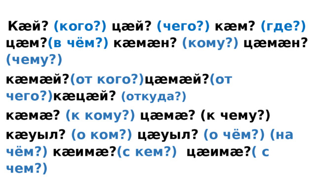  Кӕй? (кого?) цӕй? (чего?) кӕм? (где?) цӕм? (в чём?) кӕмӕн? (кому?) цӕмӕн? (чему?) кӕмӕй? (от кого?) цӕмӕй? (от чего?) кӕцӕй? (откуда?) кӕмӕ? (к кому?) цӕмӕ? (к чему?) кӕуыл? (о ком?) цӕуыл? (о чём?) (на чём?) кӕимӕ? (с кем?) цӕимӕ? ( с чем?) кӕйау? (подобно кому?) цӕйау? (подобно чему?) 