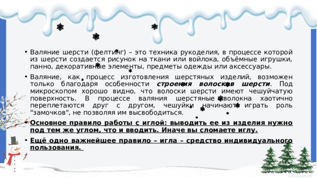 Валяние шерсти (фелтинг) – это техника рукоделия, в процессе которой из шерсти создается рисунок на ткани или войлока, объёмные игрушки, панно, декоративные элементы, предметы одежды или аксессуары. Валяние, как процесс изготовления шерстяных изделий, возможен только благодаря особенности строения волосков шерсти . Под микроскопом хорошо видно, что волоски шерсти имеют чешуйчатую поверхность. В процессе валяния шерстяные волокна хаотично переплетаются друг с другом, чешуйки начинают играть роль 