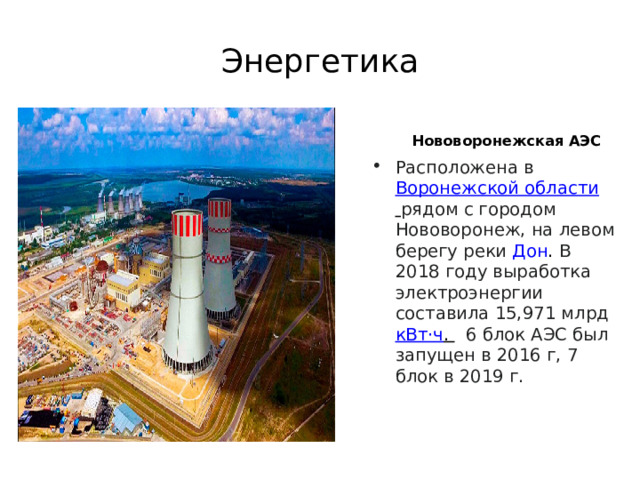 Энергетика   Нововоронежская АЭС  Расположена в  Воронежской области   рядом с городом Нововоронеж, на левом берегу реки  Дон .  В 2018 году выработка электроэнергии составила 15,971 млрд  кВт·ч .   6 блок АЭС был запущен в 2016 г, 7 блок в 2019 г. 
