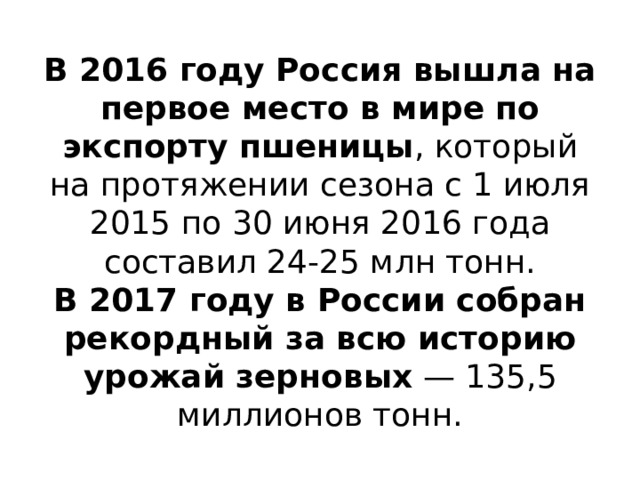 В 2016 году Россия вышла на первое место в мире по экспорту пшеницы , который на протяжении сезона с 1 июля 2015 по 30 июня 2016 года составил 24-25 млн тонн.  В 2017 году в России собран рекордный за всю историю урожай зерновых  — 135,5 миллионов тонн. 