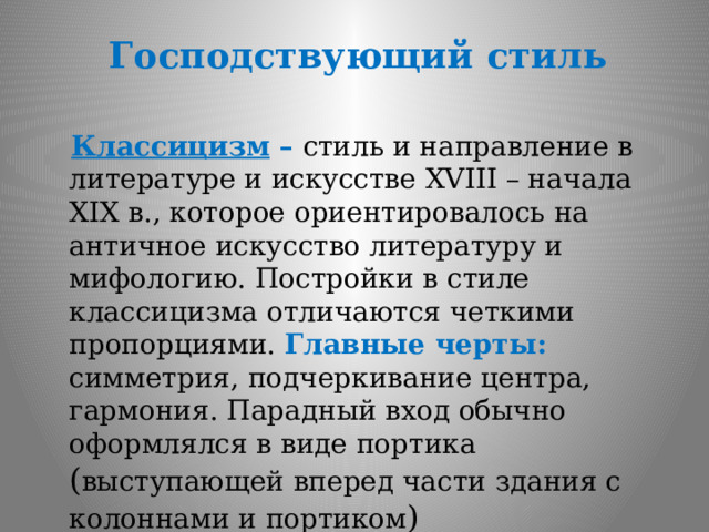 Господствующий стиль  Классицизм – стиль и направление в литературе и искусстве XVIII – начала XIX в., которое ориентировалось на античное искусство литературу и мифологию. Постройки в стиле классицизма отличаются четкими пропорциями. Главные черты: симметрия, подчеркивание центра, гармония. Парадный вход обычно оформлялся в виде портика ( выступающей вперед части здания с колоннами и портиком ) 