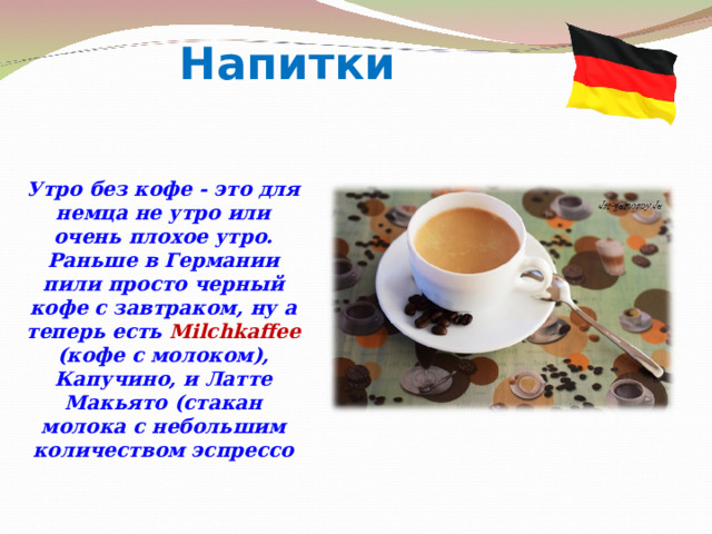 Напитки Утро без кофе - это для немца не утро или очень плохое утро. Раньше в Германии пили просто черный кофе с завтраком, ну а теперь есть Milchkaffee (кофе с молоком), Капучино, и Латте Макьято (стакан молока с небольшим количеством эспрессо 