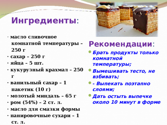 Ингредиенты : ·  масло сливочное комнатной температуры – 250 г · сахар – 250 г · яйца – 5 шт. · кукурузный крахмал – 250 г · ванильный сахар – 1 пакетик (10 г) · молотый миндаль – 65 г · ром (54%) – 2 ст. л. · масло для смазки формы · панировочные сухари – 1 ст. л. · шоколад молочный – 200 г Рекомендации : Брать продукты только комнатной температуры; Вымешивать тесто, не взбивать; - Выпекать поэтапно слоями; Дать остыть выпечке около 10 минут в форме   