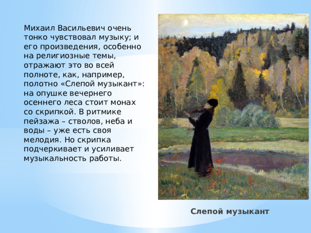 Михаил Васильевич очень тонко чувствовал музыку; и его произведения, особенно на религиозные темы, отражают это во всей полноте, как, например, полотно «Слепой музыкант»: на опушке вечернего осеннего леса стоит монах со скрипкой. В ритмике пейзажа – стволов, неба и воды – уже есть своя мелодия. Но скрипка подчеркивает и усиливает музыкальность работы.   Слепой музыкант 