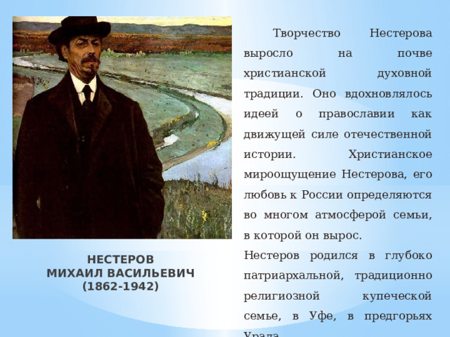  Творчество Нестерова выросло на почве христианской духовной традиции. Оно вдохновлялось идеей о православии как движущей силе отечественной истории. Христианское мироощущение Нестерова, его любовь к России определяются во многом атмосферой семьи, в которой он вырос. Нестеров родился в глубоко патриархальной, традиционно религиозной купеческой семье, в Уфе, в предгорьях Урала. НЕСТЕРОВ  МИХАИЛ ВАСИЛЬЕВИЧ  (1862-1942) 