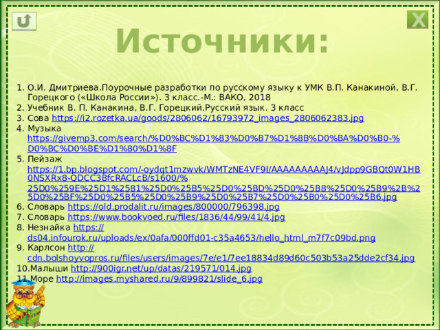 Х Источники: О.И. Дмитриева.Поурочные разработки по русскому языку к УМК В.П. Канакиной, В.Г. Горецкого («Школа России»). 3 класс.-М.: ВАКО, 2018 Учебник В. П. Канакина, В.Г. Горецкий.Русский язык. 3 класс Сова https:// i2.rozetka.ua/goods/2806062/16793972_images_2806062383.jpg Музыка https://givemp3.com/search/%D0%BC%D1%83%D0%B7%D1%8B%D0%BA%D0%B0-% D0%BC%D0%BE%D1%80%D1%8F Пейзаж https://1.bp.blogspot.com/-oydqt1mzwvk/WMTzNE4VF9I/AAAAAAAAAJ4/vJdpp9GBQt0W1HB0NSXRx8-QDCC3BfcRACLcB/s1600/% 25D0%259E%25D1%2581%25D0%25B5%25D0%25BD%25D0%25B8%25D0%25B9%2B%25D0%25BF%25D0%25B5%25D0%25B9%25D0%25B7%25D0%25B0%25D0%25B6.jpg Словарь https:// old.prodalit.ru/images/800000/796398.jpg Словарь https:// www.bookvoed.ru/files/1836/44/99/41/4.jpg Незнайка https:// ds04.infourok.ru/uploads/ex/0afa/000ffd01-c35a4653/hello_html_m7f7c09bd.png Карлсон http:// cdn.bolshoyvopros.ru/files/users/images/7e/e1/7ee18834d89d60c503b53a25dde2cf34.jpg Малыши http:// 900igr.net/up/datas/219571/014.jpg Море http:// images.myshared.ru/9/899821/slide_6.jpg 