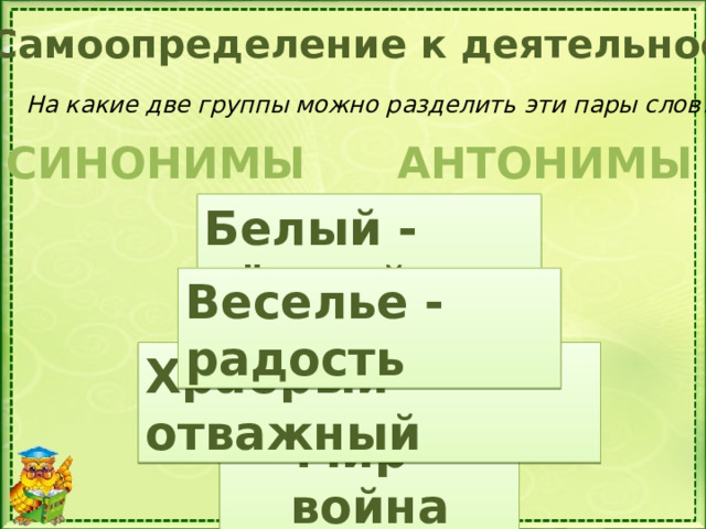 Самоопределение к деятельности На какие две группы можно разделить эти пары слов? АНТОНИМЫ СИНОНИМЫ Белый - чёрный Веселье - радость Как называют такую запись? Храбрый – отважный Мир - война 7 