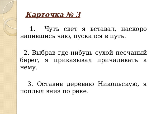 Карточка № 3  1. Чуть свет я вставал, наскоро напившись чаю, пускался в путь.  2. Выбрав где-нибудь сухой песчаный берег, я приказывал причаливать к нему.  3. Оставив деревню Никольскую, я поплыл вниз по реке.   