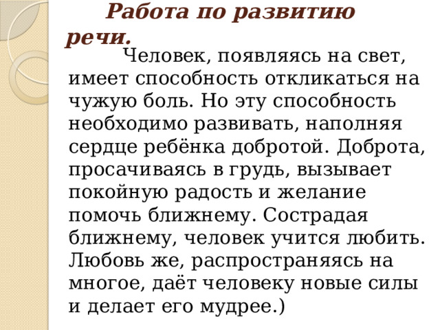  Работа по развитию речи.  Человек, появляясь на свет, имеет способность откликаться на чужую боль. Но эту способность необходимо развивать, наполняя сердце ребёнка добротой. Доброта, просачиваясь в грудь, вызывает покойную радость и желание помочь ближнему. Сострадая ближнему, человек учится любить. Любовь же, распространяясь на многое, даёт человеку новые силы и делает его мудрее.) 