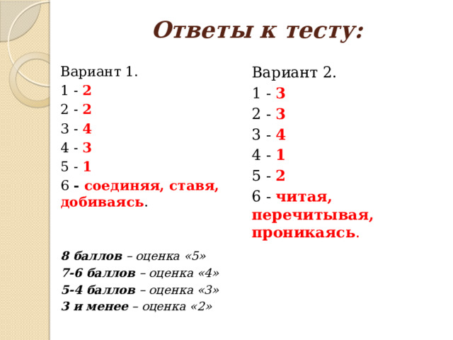 Ответы к тесту: Вариант 2. Вариант 1. 1 - 2 1 - 3 2 - 2 2 - 3 3 - 4 3 - 4 4 - 3 4 - 1 5 - 1 5 - 2 6 - соединяя, ставя, добиваясь . 6 - читая, перечитывая, проникаясь . 8 баллов – оценка «5» 7-6 баллов – оценка «4» 5-4 баллов – оценка «3» 3 и менее – оценка «2» 