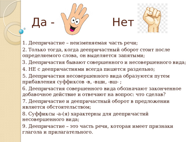 Да - Нет - 1. Деепричастие – неизменяемая часть речи; 2. Только тогда, когда деепричастный оборот стоит после определяемого слова, он выделяется запятыми; 3. Деепричастия бывают совершенного и несовершенного вида; 4. НЕ с деепричастиями всегда пишется раздельно; 5. Деепричастия несовершенного вида образуются путем прибавления суффиксов -в, -вши, -вш- ; 6. Деепричастия совершенного вида обозначают законченное добавочное действие и отвечают на вопрос: что сделав? 7. Деепричастие и деепричастный оборот в предложении является обстоятельством; 8. Суффиксы -а-(я) характерны для деепричастий несовершенного вида; 9. Деепричастие – это часть речи, которая имеет признаки глагола и прилагательного. 