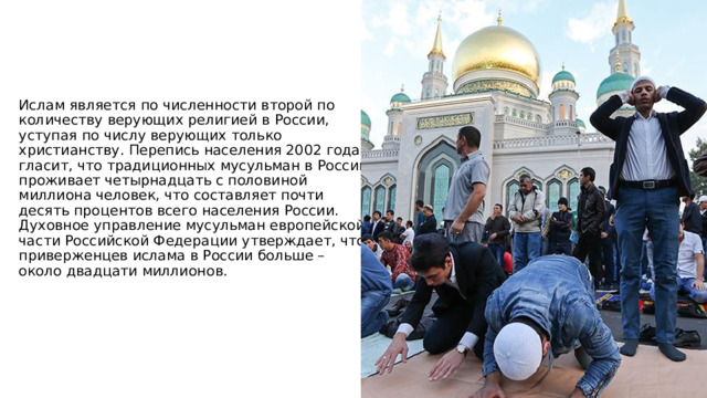 Ислам является по численности второй по количеству верующих религией в России, уступая по числу верующих только христианству. Перепись населения 2002 года гласит, что традиционных мусульман в России проживает четырнадцать с половиной миллиона человек, что составляет почти десять процентов всего населения России. Духовное управление мусульман европейской части Российской Федерации утверждает, что приверженцев ислама в России больше – около двадцати миллионов. 
