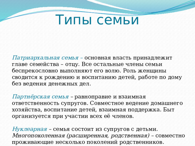 Типы семьи Патриархальная семья – основная власть принадлежит главе семейства – отцу. Все остальные члены семьи беспрекословно выполняют его волю. Роль женщины сводится к рождению и воспитанию детей, работе по дому без ведения денежных дел. Партнёрская семья – равноправие и взаимная ответственность супругов. Совместное ведение домашнего хозяйства, воспитание детей, взаимная поддержка. Быт организуется при участии всех её членов. Нуклеарная – семья состоит из супругов с детьми. Многопоколенная (расширенная, родственная) – совместно проживающие несколько поколений родственников. 