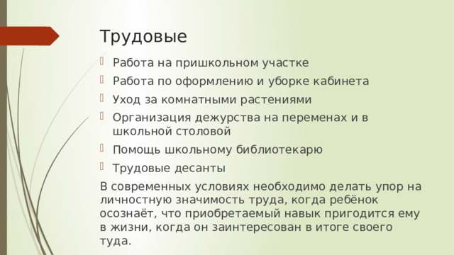 Трудовые Работа на пришкольном участке Работа по оформлению и уборке кабинета Уход за комнатными растениями Организация дежурства на переменах и в школьной столовой Помощь школьному библиотекарю Трудовые десанты В современных условиях необходимо делать упор на личностную значимость труда, когда ребёнок осознаёт, что приобретаемый навык пригодится ему в жизни, когда он заинтересован в итоге своего туда. 